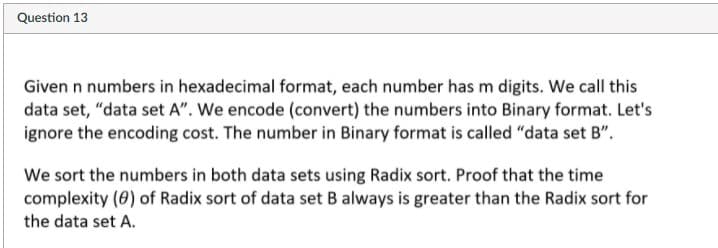 Question 13
Given n numbers in hexadecimal format, each number has m digits. We call this
data set, "data set A". We encode (convert) the numbers into Binary format. Let's
ignore the encoding cost. The number in Binary format is called "data set B".
We sort the numbers in both data sets using Radix sort. Proof that the time
complexity (0) of Radix sort of data set B always is greater than the Radix sort for
the data set A.
