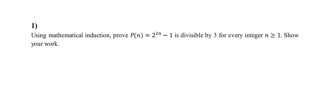 1)
Using mathematical induction, prove P(n) = 22n – 1 is divisible by 3 for every integer n 2 1. Show
your work.
