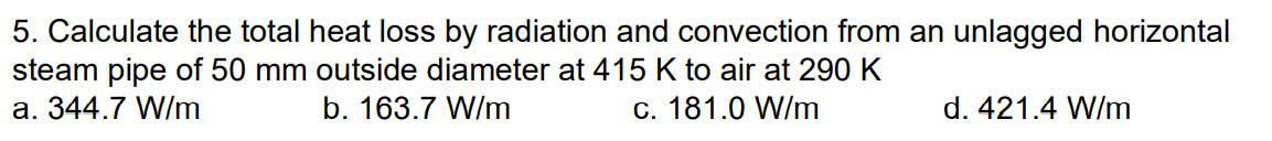 5. Calculate the total heat loss by radiation and convection from an unlagged horizontal
steam pipe of 50 mm outside diameter at 415 K to air at 290 K
a. 344.7 W/m
b. 163.7 W/m
c. 181.0 W/m
d. 421.4 W/m