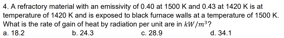 4. A refractory material with an emissivity of 0.40 at 1500 K and 0.43 at 1420 K is at
temperature of 1420 K and is exposed to black furnace walls at a temperature of 1500 K.
What is the rate of gain of heat by radiation per unit are in kW/m³?
a. 18.2
b. 24.3
c. 28.9
d. 34.1
