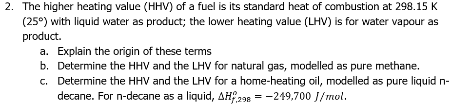 2. The higher heating value (HHV) of a fuel is its standard heat of combustion at 298.15 K
(25°) with liquid water as product; the lower heating value (LHV) is for water vapour as
product.
a. Explain the origin of these terms
b. Determine the HHV and the LHV for natural gas, modelled as pure methane.
c. Determine the HHV and the LHV for a home-heating oil, modelled as pure liquid n-
decane. For n-decane as a liquid, AH,298 = -249,700 J/mol.