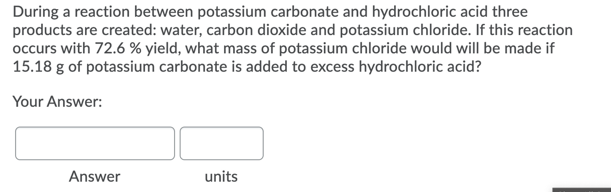 During a reaction between potassium carbonate and hydrochloric acid three
products are created: water, carbon dioxide and potassium chloride. If this reaction
occurs with 72.6 % yield, what mass of potassium chloride would will be made if
15.18 g of potassium carbonate is added to excess hydrochloric acid?
Your Answer:
Answer
units
