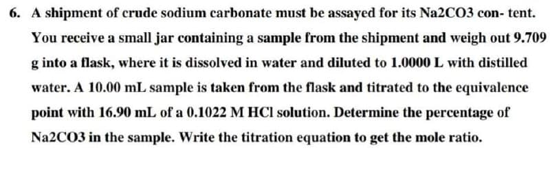 6. A shipment of crude sodium carbonate must be assayed for its Na2CO3 con- tent.
You receive a small jar containing a sample from the shipment and weigh out 9.709
g into a flask, where it is dissolved in water and diluted to 1.0000 L with distilled
water. A 10.00 mL sample is taken from the flask and titrated to the equivalence
point with 16.90 mL of a 0.1022 M HCl solution. Determine the percentage of
Na2CO3 in the sample. Write the titration equation to get the mole ratio.
