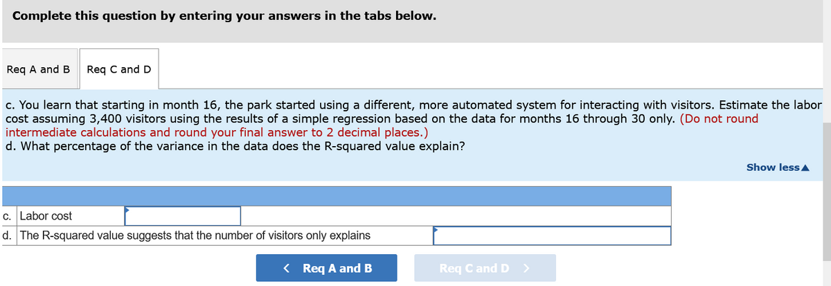 Complete this question by entering your answers in the tabs below.
Req A and B
Req C and D
c. You learn that starting in month 16, the park started using a different, more automated system for interacting with visitors. Estimate the labor
cost assuming 3,400 visitors using the results of a simple regression based on the data for months 16 through 30 only. (Do not round
intermediate calculations and round your final answer to 2 decimal places.)
d. What percentage of the variance in the data does the R-squared value explain?
Show less A
c. Labor cost
d. The R-squared value suggests that the number of visitors only explains
< Req A and B
Req Cand D
