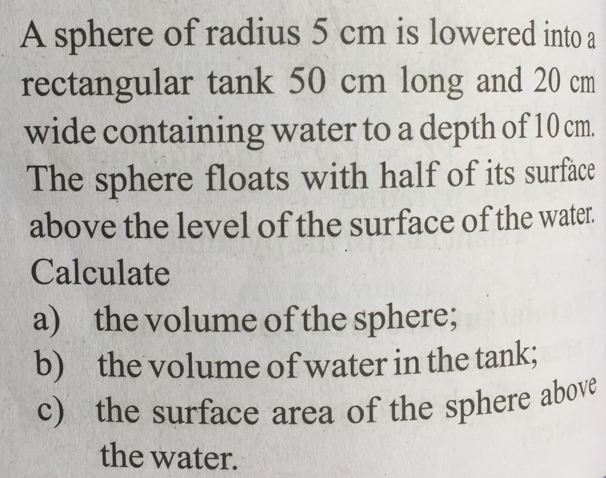 c) the surface area of the sphere above
A sphere of radius 5 cm is lowered into a
rectangular tank 50 cm long and 20 cm
wide containing water to a depth of 10 cm.
The sphere floats with half of its surface
above the level of the surface of the water.
Calculate
a) the volume of the sphere%;
b) the volume of water in the tank;
C) the surface area of the sphere above
the water.

