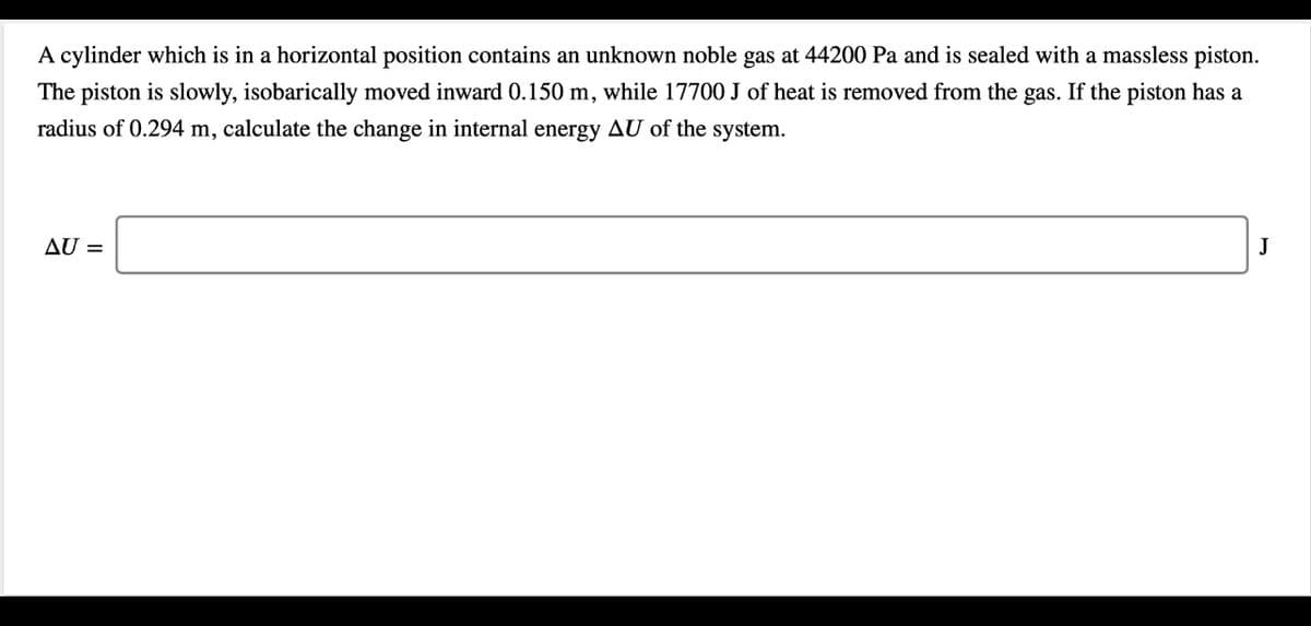 A cylinder which is in a horizontal position contains an unknown noble gas at 44200 Pa and is sealed with a massless piston.
The piston is slowly, isobarically moved inward 0.150 m, while 17700 J of heat is removed from the gas. If the piston has a
radius of 0.294 m, calculate the change in internal energy AU of the system.
AU =
J
