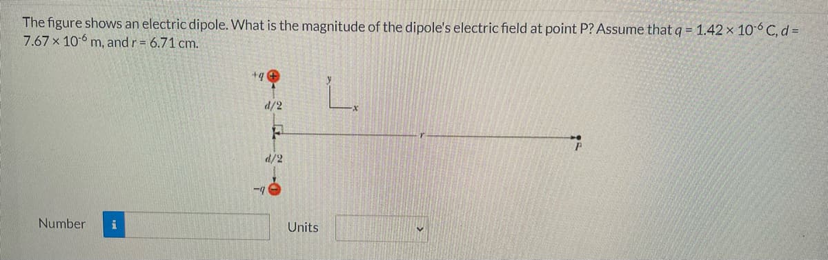 The figure shows an electric dipole. What is the magnitude of the dipole's electric field at point P? Assume thatq = 1.42 × 106 C, d=
7.67 x 106 m, and r = 6.71 cm.
+q e
d/2
d/2
-4
Number
i
Units
