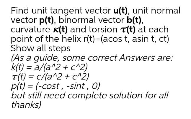 Find unit tangent vector u(t), unit normal
vector p(t), binormal vector b(t),
curvature K(t) and torsion T(t) at each
point of the helix r(t)=(acos t, asin t, ct)
Show all steps
(As a guide, some correct Answers are:
k(t) = a/(a^2 + c^2)
T(t) = c/(a^2 + c^2)
p(t) = (-cost, -sint, 0)
but still need complete solution for all
thanks)
%3D
