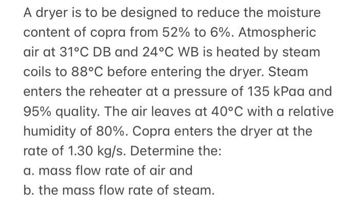 A dryer is to be designed to reduce the moisture
content of copra from 52% to 6%. Atmospheric
air at 31°C DB and 24°C WB is heated by steam
coils to 88°C before entering the dryer. Steam
enters the reheater at a pressure of 135 kPaa and
95% quality. The air leaves at 40°C with a relative
humidity of 80%. Copra enters the dryer at the
rate of 1.30 kg/s. Determine the:
a. mass flow rate of air and
b. the mass flow rate of steam.
