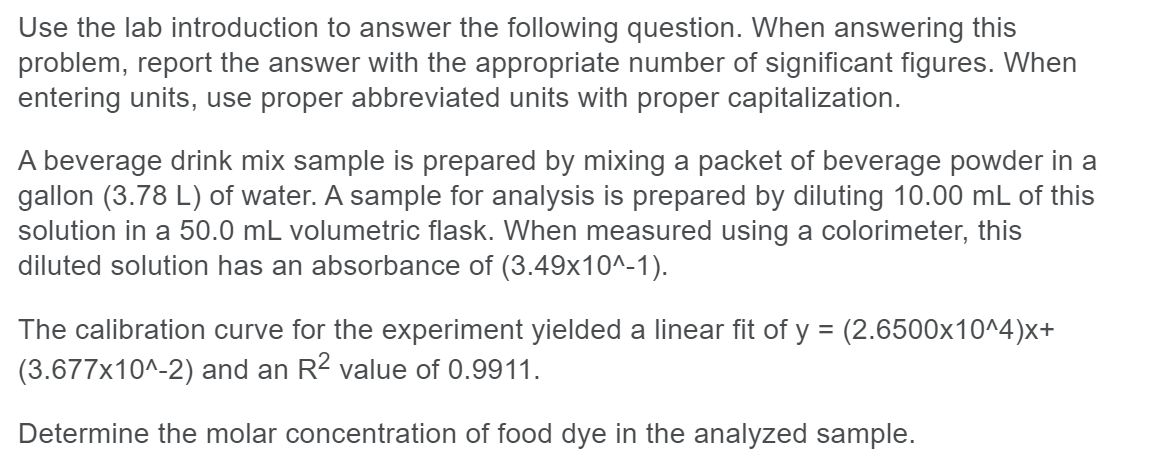 Use the lab introduction to answer the following question. When answering this
problem, report the answer with the appropriate number of significant figures. When
entering units, use proper abbreviated units with proper capitalization.
A beverage drink mix sample is prepared by mixing a packet of beverage powder in a
gallon (3.78 L) of water. A sample for analysis is prepared by diluting 10.00 mL of this
solution in a 50.0 mL volumetric flask. When measured using a colorimeter, this
diluted solution has an absorbance of (3.49x10^-1).
The calibration curve for the experiment yielded a linear fit of y = (2.6500x10^4)x+
(3.677x10^-2) and an R² value of 0.9911.
Determine the molar concentration of food dye in the analyzed sample.
