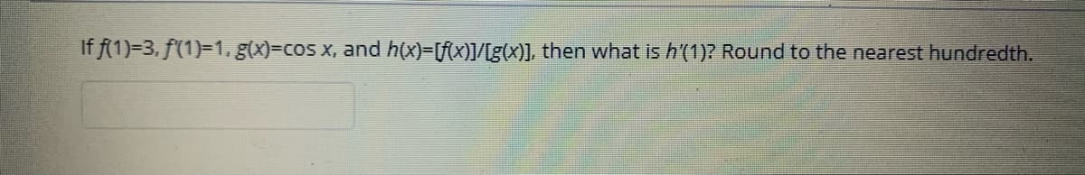 If f(1)=3, f(1)=1, g(x)=cos x, and h(x)=[f(x)]/[g(X)], then what is h'(1)? Round to the nearest hundredth.
