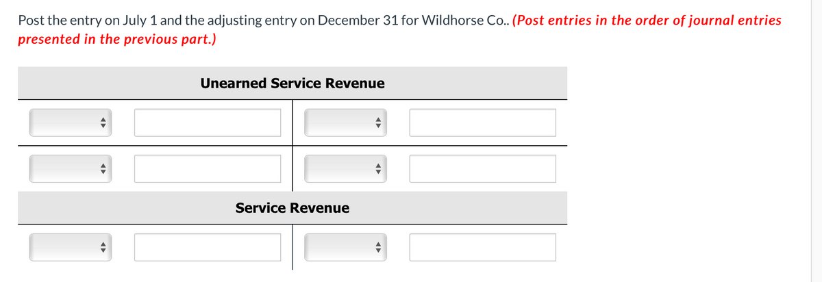Post the entry on July 1 and the adjusting entry on December 31 for Wildhorse Co.. (Post entries in the order of journal entries
presented in the previous part.)
Unearned Service Revenue
Service Revenue
