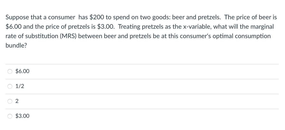 Suppose that a consumer has $200 to spend on two goods: beer and pretzels. The price of beer is
$6.00 and the price of pretzels is $3.00. Treating pretzels as the x-variable, what will the marginal
rate of substitution (MRS) between beer and pretzels be at this consumer's optimal consumption
bundle?
$6.00
1/2
$3.00
