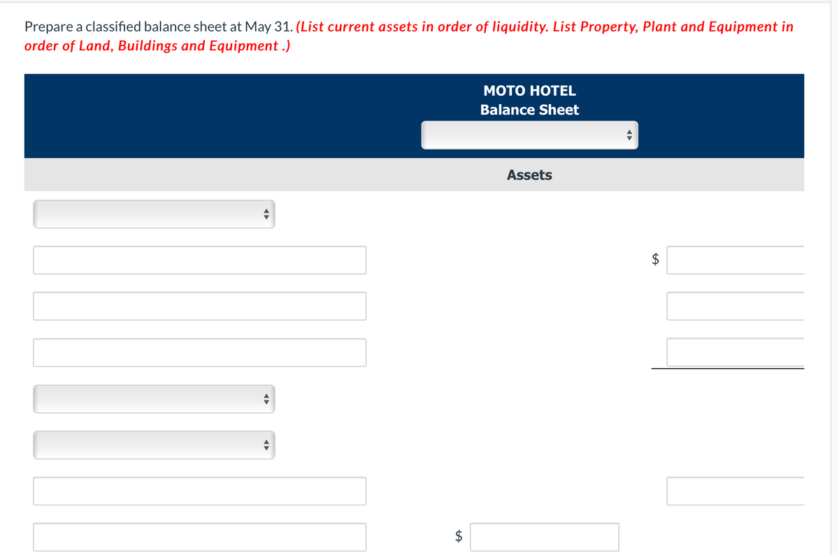 Prepare a classified balance sheet at May 31. (List current assets in order of liquidity. List Property, Plant and Equipment in
order of Land, Buildings and Equipment .)
Мото НОТЕL
Balance Sheet
Assets
$
%24
%24

