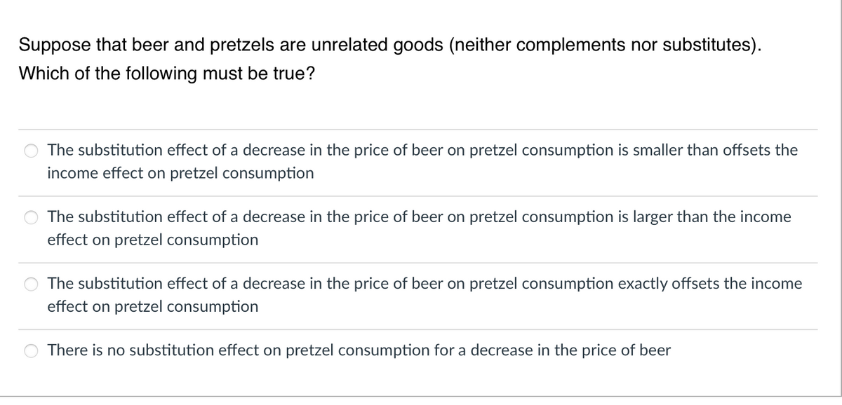 Suppose that beer and pretzels are unrelated goods (neither complements nor substitutes).
Which of the following must be true?
The substitution effect of a decrease in the price of beer on pretzel consumption is smaller than offsets the
income effect on pretzel consumption
The substitution effect of a decrease in the price of beer on pretzel consumption is larger than the income
effect on pretzel consumption
The substitution effect of a decrease in the price of beer on pretzel consumption exactly offsets the income
effect on pretzel consumption
There is no substitution effect on pretzel consumption for a decrease in the price of beer
