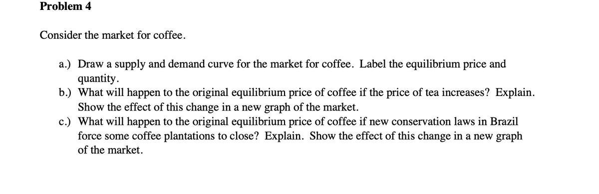 Problem 4
Consider the market for coffee.
a.) Draw a supply and demand curve for the market for coffee. Label the equilibrium price and
quantity.
b.) What will happen to the original equilibrium price of coffee if the price of tea increases? Explain.
Show the effect of this change in a new graph of the market.
c.) What will happen to the original equilibrium price of coffee if new conservation laws in Brazil
force some coffee plantations to close? Explain. Show the effect of this change in a new graph
of the market.
