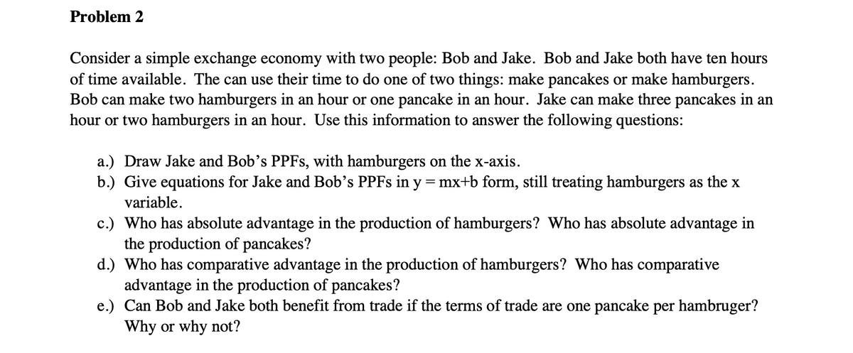 Problem 2
Consider a simple exchange economy with two people: Bob and Jake. Bob and Jake both have ten hours
of time available. The can use their time to do one of two things: make pancakes or make hamburgers.
Bob can make two hamburgers in an hour or one pancake in an hour. Jake can make three pancakes in an
hour or two hamburgers in an hour. Use this information to answer the following questions:
a.) Draw Jake and Bob's PPFS, with hamburgers on the x-axis.
b.) Give equations for Jake and Bob's PPFS in y = mx+b form, still treating hamburgers as the x
variable.
c.) Who has absolute advantage in the production of hamburgers? Who has absolute advantage in
the production of pancakes?
d.) Who has comparative advantage in the production of hamburgers? Who has comparative
advantage in the production of pancakes?
e.) Can Bob and Jake both benefit from trade if the terms of trade are one pancake per hambruger?
Why or why not?
