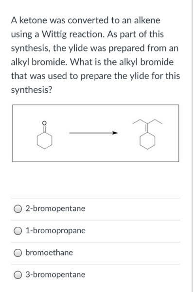 A ketone was converted to an alkene
using a Wittig reaction. As part of this
synthesis, the ylide was prepared from an
alkyl bromide. What is the alkyl bromide
that was used to prepare the ylide for this
synthesis?
2-bromopentane
O 1-bromopropane
bromoethane
3-bromopentane
