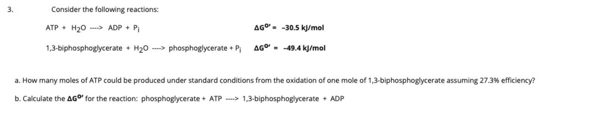 3.
Consider the following reactions:
ATP + H20 ---> ADP + Pi
AGO' = -30.5 kJ/mol
1,3-biphosphoglycerate + H20 ----> phosphoglycerate + Pi
AGO' = -49.4 kJ/mol
a. How many moles of ATP could be produced under standard conditions from the oxidation of one mole of 1,3-biphosphoglycerate assuming 27.3% efficiency?
b. Calculate the AGO' for the reaction: phosphoglycerate + ATP ----> 1,3-biphosphoglycerate + ADP
