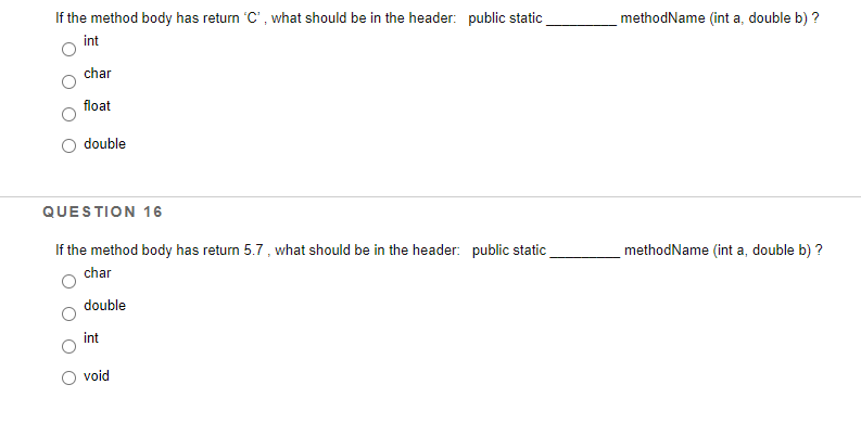 If the method body has return 'C', what should be in the header: public static
methodName (int a, double b) ?
int
char
float
double
QUESTION 16
If the method body has return 5.7, what should be in the header: public static
methodName (int a, double b) ?
char
double
int
void
