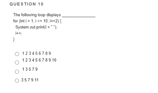 QUESTION 10
The following loop displays
for (int i = 1; i<= 10; i+=2){
System.out.print(i +" ");
i++;
}
123456789
123456789 10
13579
3579 11
