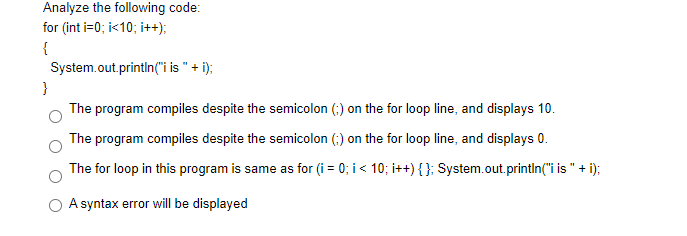 Analyze the following code:
for (int i=0; i<10; i++);
{
System.out.println("i is " + i);
}
The program compiles despite the semicolon (;) on the for loop line, and displays 10.
The program compiles despite the semicolon (;) on the for loop line, and displays 0.
The for loop in this program is same as for (i = 0; i < 10; i++){}; System.out.println("i is " + i);
A syntax error will be displayed
