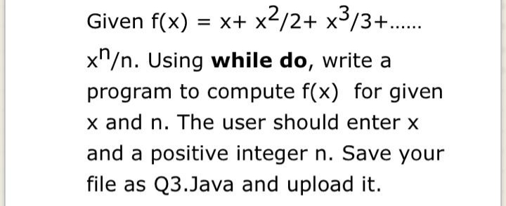 Given f(x) = x+ x2/2+ x3/3+..
x"/n. Using while do, write a
program to compute f(x) for given
x and n. The user should enter x
and a positive integer n. Save your
file as Q3.Java and upload it.

