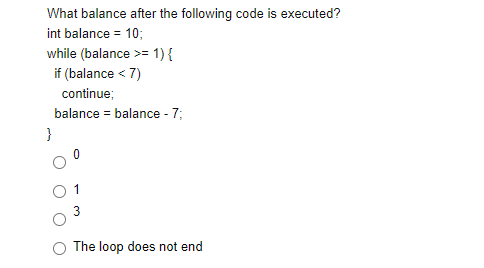 What balance after the following code is executed?
int balance = 10;
while (balance >= 1) {
if (balance < 7)
continue;
balance = balance - 7;
}
3
The loop does not end
