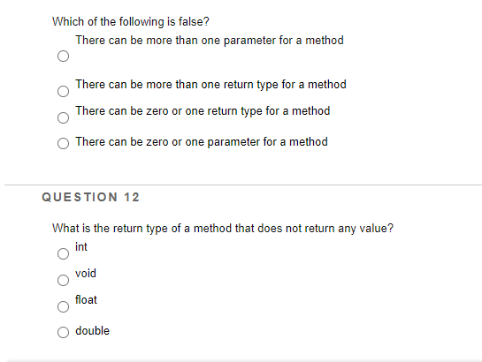 Which of the following is false?
There can be more than one parameter for a method
There can be more than one return type for a method
There can be zero or one return type for a method
There can be zero or one parameter for a method
QUESTION 12
What is the return type of a method that does not return any value?
int
void
float
double

