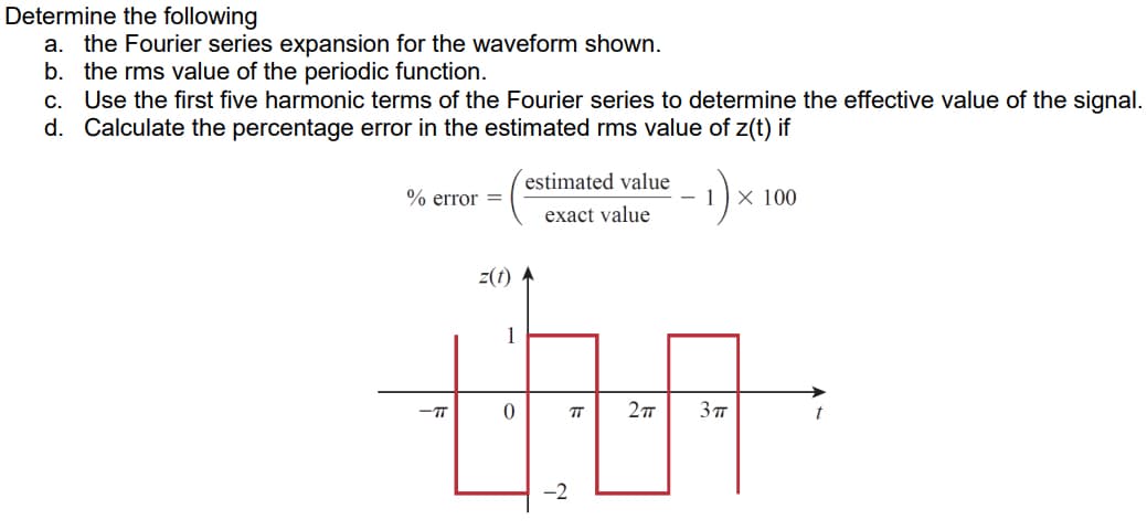 Determine the following
a. the Fourier series expansion for the waveform shown.
b. the rms value of the periodic function.
c. Use the first five harmonic terms of the Fourier series to determine the effective value of the signal.
d. Calculate the percentage error in the estimated rms value of z(t) if
estimated value
- 1
X 100
% error =
exact value
z(f)
1
-T
TT
-2
