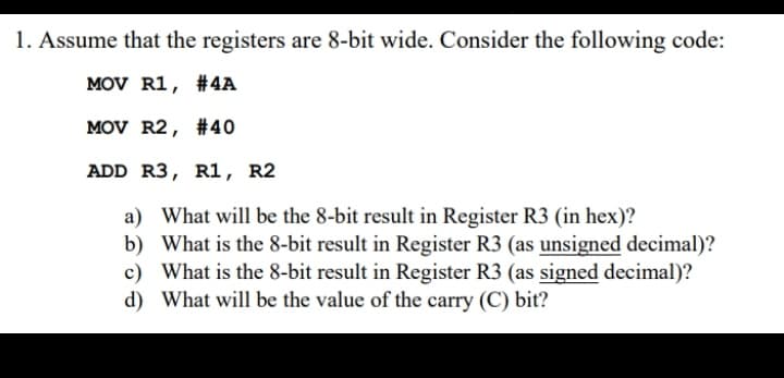 1. Assume that the registers are 8-bit wide. Consider the following code:
MOV R1, #4A
MOV R2, #40
ADD R3, R1, R2
a) What will be the 8-bit result in Register R3 (in hex)?
b) What is the 8-bit result in Register R3 (as unsigned decimal)?
c) What is the 8-bit result in Register R3 (as signed decimal)?
d) What will be the value of the carry (C) bit?
