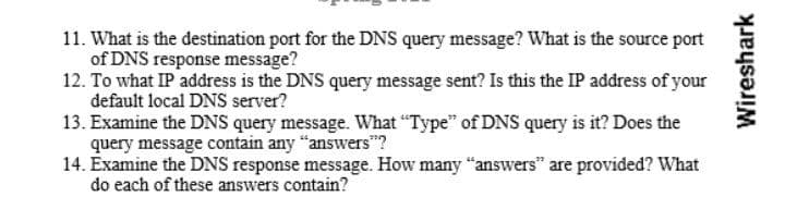 11. What is the destination port for the DNS query message? What is the source port
of DNS response message?
12. To what IP address is the DNS query message sent? Is this the IP address of your
default local DNS server?
13. Examine the DNS query message. What "Type" of DNS query is it? Does the
query message contain any "answers"?
14. Examine the DNS response message. How many "answers" are provided? What
do each of these answers contain?
Wireshark
