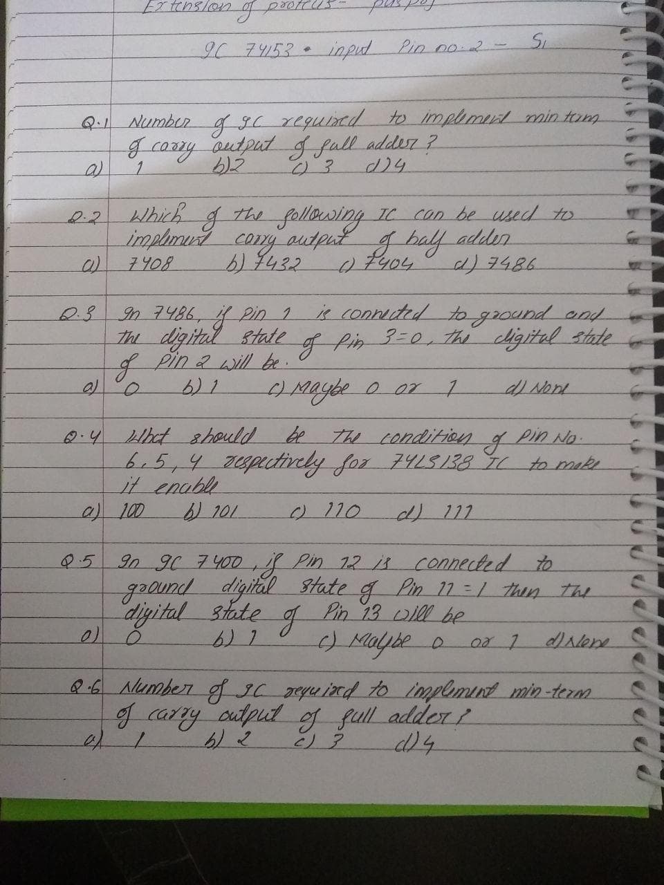 Extension
IC7リ53
input Pin 02-
Q.1 Numbur g9C reguind to implmud min tom
gcazry autput g full addesr ?
1.
Which g
the following IC COn be used to
0.2
implmust cony output g balf
adder
7408
6/7432
ラ486
is connuted to ground and
In 7486, Pin 1
The digital state of Pin 3-0, the cligital state
gPin2 will be.
Maybe o or 7
0.41bct should be
b.5,4 2upatively for 74LS138 71
it enable
2100
The Condition g Pin No.
to make
0110
90 96 7400,g Pin 12 isconnected to
gound digital State g Pin 17 = / then the
digital state g Pin 13 D1l be
) Malybe o
Q.5
Q6 Number f IC eyuind to implmint min-term
g carry output og full adder
/19
