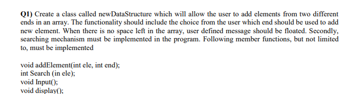 Q1) Create a class called newDataStructure which will allow the user to add elements from two different
ends in an array. The functionality should include the choice from the user which end should be used to add
new element. When there is no space left in the array, user defined message should be floated. Secondly,
searching mechanism must be implemented in the program. Following member functions, but not limited
to, must be implemented
void addElement(int ele, int end);
int Search (in ele);
void Input();
void display();
