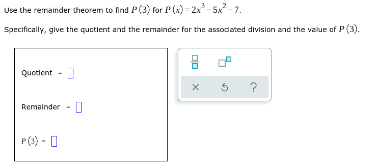 Use the remainder theorem to find P (3) for P (x) =2x° - 5x² – 7.
Specifically, give the quotient and the remainder for the associated division and the value of P (3).
Quotient
%3D
?
Remainder
P (3) = 0
