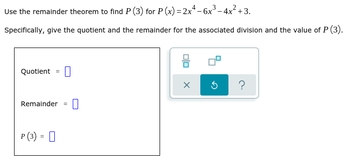 Use the remainder theorem to find P (3) for P (x) =2x* - 6x - 4x² +3.
Specifically, give the quotient and the remainder for the associated division and the value of P (3).
Quotient
?
Remainder
P (3) = 0
