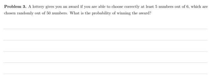 Problem 3. A lottery gives you an award if you are able to choose correctly at least 5 numbers out of 6, which are
chosen randomly out of 50 mumbers. What is the probability of winning the award?
