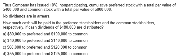 Titus Company has issued 10%, nonparticipating, cumulative preferred stock with a total par value of
$400,000 and common stock with a total par value of $800,000.
No dividends are in arrears.
How much cash will be paid to the preferred stockholders and the common stockholders,
respectively, if cash dividends of S180,000 are distributed?
a) $80,000 to preferred and $100,000 to common
b) $40,000 to preferred and $140,000 to common
c) $60,000 to preferred and $120,000 to common
d) $55,000 to preferred and $125,000 to common
