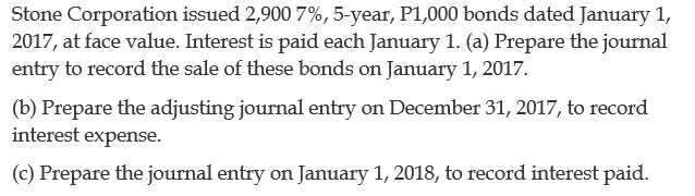 Stone Corporation issued 2,900 7%, 5-year, P1,000 bonds dated January 1,
2017, at face value. Interest is paid each January 1. (a) Prepare the journal
entry to record the sale of these bonds on January 1, 2017.
(b) Prepare the adjusting journal entry on December 31, 2017, to record
interest expense.
(c) Prepare the journal entry on January 1, 2018, to record interest paid.
