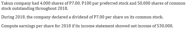 Yakun company had 4,000 shares of P7.00, P100 par preferred stock and 50,000 shares of common
stock outstanding throughout 2018.
During 2018, the company declared a dividend of P7.00 per share on its common stock.
Compute earnings per share for 2018 if its income statement showed net income of 530,000.
