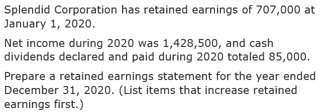 Splendid Corporation has retained earnings of 707,000 at
January 1, 2020.
Net income during 2020 was 1,428,500, and cash
dividends declared and paid during 2020 totaled 85,000.
Prepare a retained earnings statement for the year ended
December 31, 2020. (List items that increase retained
earnings first.)
