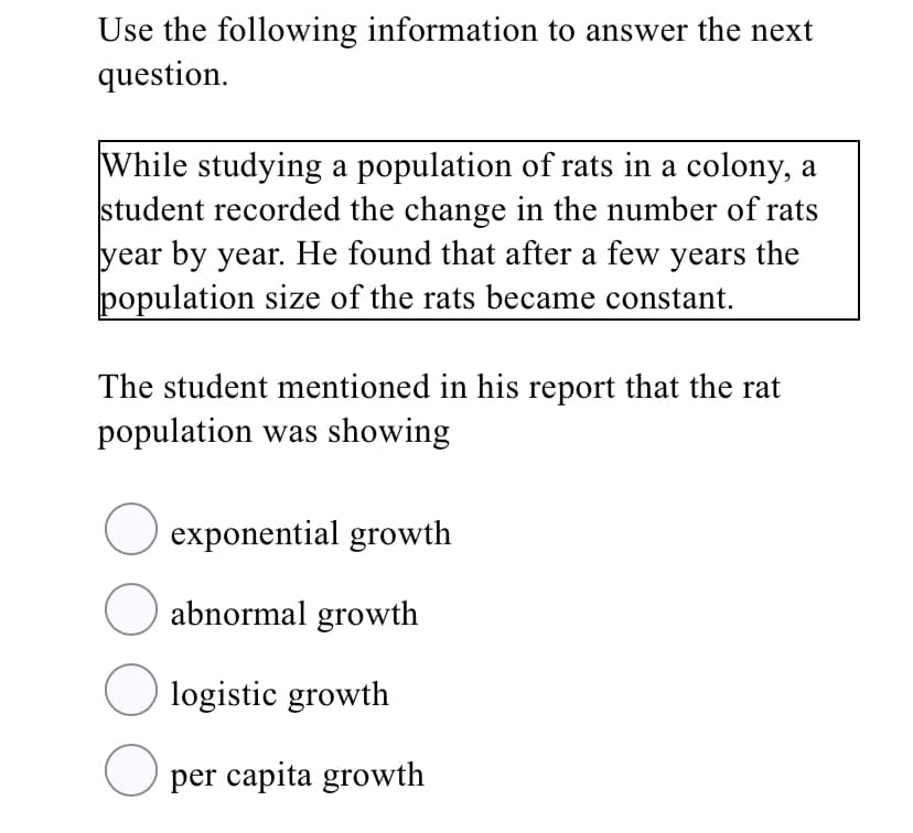 Use the following information to answer the next
question.
While studying a population of rats in a colony, a
student recorded the change in the number of rats
year by year. He found that after a few years the
population size of the rats became constant.
The student mentioned in his report that the rat
population was showing
exponential growth
O abnormal growth
O logistic growth
O per capita growth
