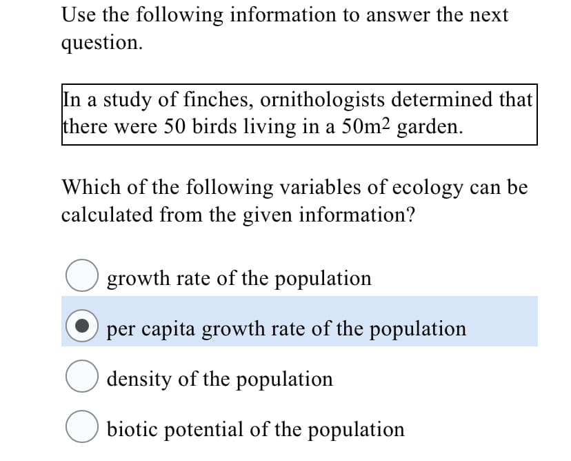 Use the following information to answer the next
question.
In a study of finches, ornithologists determined that
there were 50 birds living in a 50m2 garden.
Which of the following variables of ecology can be
calculated from the given information?
growth rate of the population
per capita growth rate of the population
density of the population
biotic potential of the population
