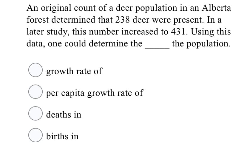 An original count of a deer population in an Alberta
forest determined that 238 deer were present. In a
later study, this number increased to 431. Using this
data, one could determine the
the population.
O growth rate of
O per capita growth rate of
deaths in
O births in
