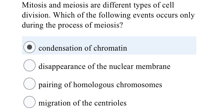 Mitosis and meiosis are different types of cell
division. Which of the following events occurs only
during the process of meiosis?
condensation of chromatin
disappearance of the nuclear membrane
pairing of homologous chromosomes
migration of the centrioles
