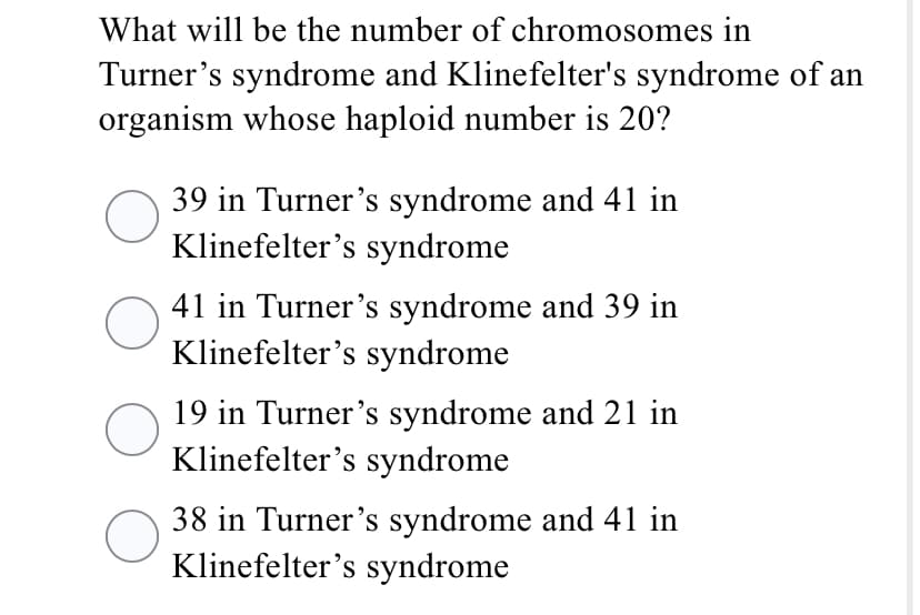 What will be the number of chromosomes in
Turner's syndrome and Klinefelter's syndrome of an
organism whose haploid number is 20?
39 in Turner's syndrome and 41 in
Klinefelter's syndrome
41 in Turner's syndrome and 39 in
Klinefelter's syndrome
19 in Turner's syndrome and 21 in
Klinefelter's syndrome
38 in Turner's syndrome and 41 in
Klinefelter's syndrome
