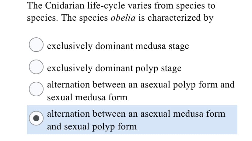 The Cnidarian life-cycle varies from species to
species. The species obelia is characterized by
exclusively dominant medusa stage
exclusively dominant polyp stage
alternation between an asexual polyp form and
sexual medusa form
alternation between an asexual medusa form
and sexual polyp form
