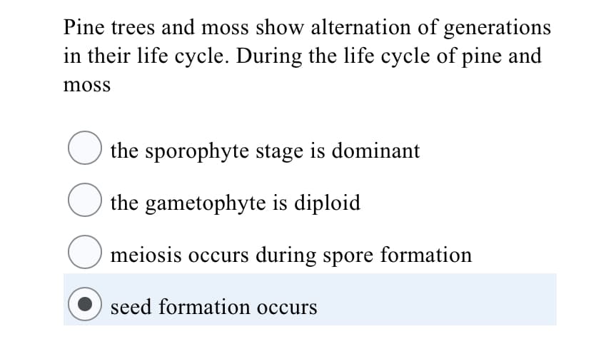 Pine trees and moss show alternation of generations
in their life cycle. During the life cycle of pine and
moss
the sporophyte stage is dominant
the gametophyte is diploid
meiosis occurs during spore formation
seed formation occurs

