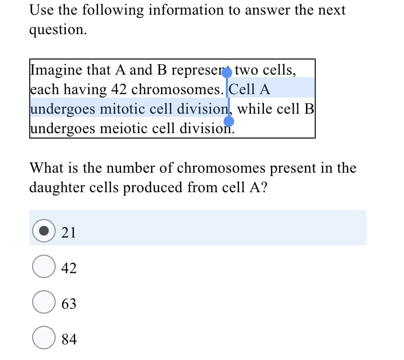 Use the following information to answer the next
question.
Imagine that A and B represer two cells,
each having 42 chromosomes. Cell A
undergoes mitotic cell division, while cell B
undergoes meiotic cell division.
What is the number of chromosomes present in the
daughter cells produced from cell A?
21
42
63
84
