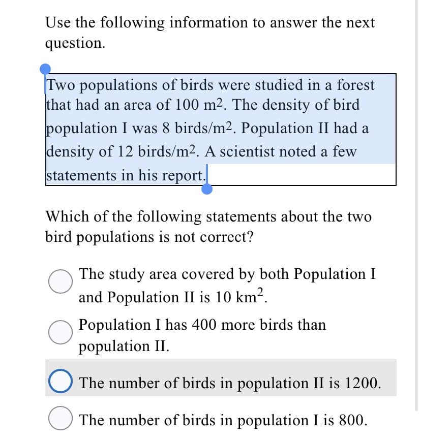 Use the following information to answer the next
question.
Two populations of birds were studied in a forest
that had an area of 100 m2. The density of bird
population I was 8 birds/m2. Population II had a
density of 12 birds/m2. A scientist noted a few
statements in his report.
Which of the following statements about the two
bird populations is not correct?
The study area covered by both Population I
and Population II is 10 km?.
Population I has 400 more birds than
population II.
The number of birds in population II is 1200.
The number of birds in population I is 800.

